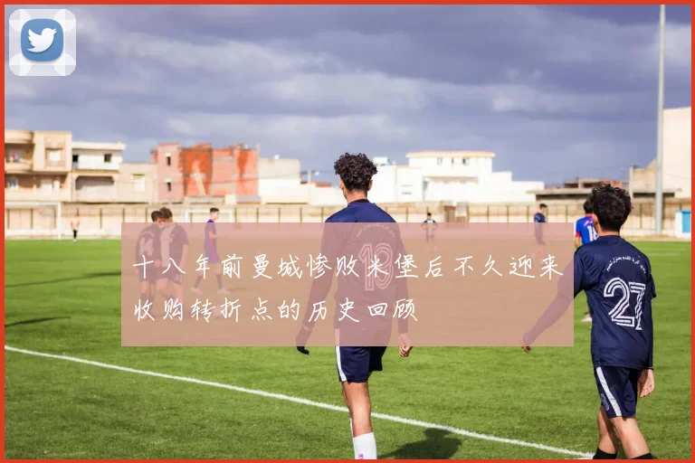 十八年前曼城惨败米堡后不久迎来收购转折点的历史回顾