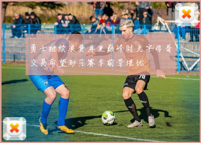 勇士继续浪费库里巅峰时光字母哥交易希望渺茫赛季前景堪忧