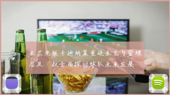 米兰老板卡迪纳莱重返米兰与管理层及囧叔会面探讨球队未来发展