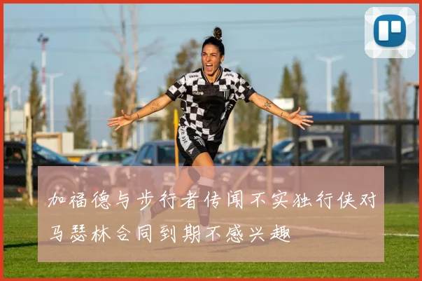加福德与步行者传闻不实独行侠对马瑟林合同到期不感兴趣