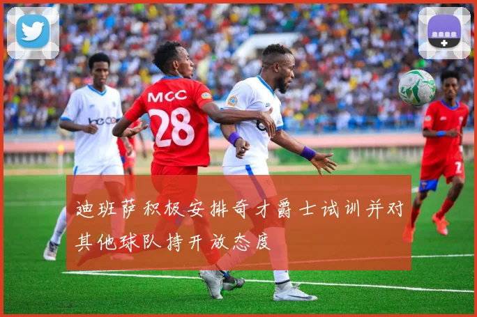 迪班萨积极安排奇才爵士试训并对其他球队持开放态度