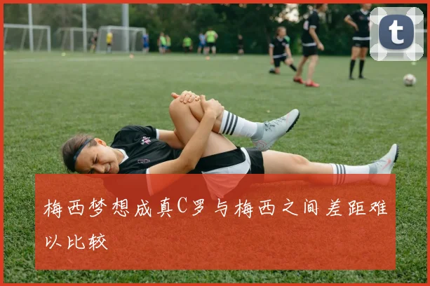 梅西梦想成真C罗与梅西之间差距难以比较