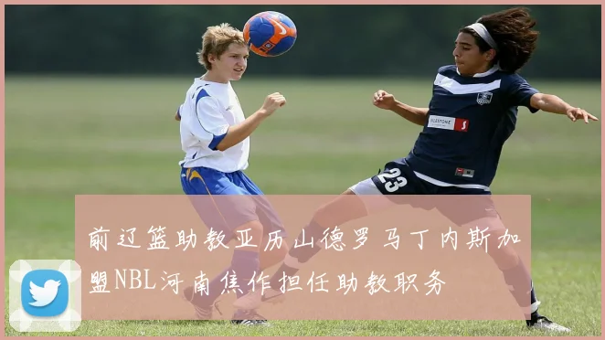 前辽篮助教亚历山德罗马丁内斯加盟NBL河南焦作担任助教职务