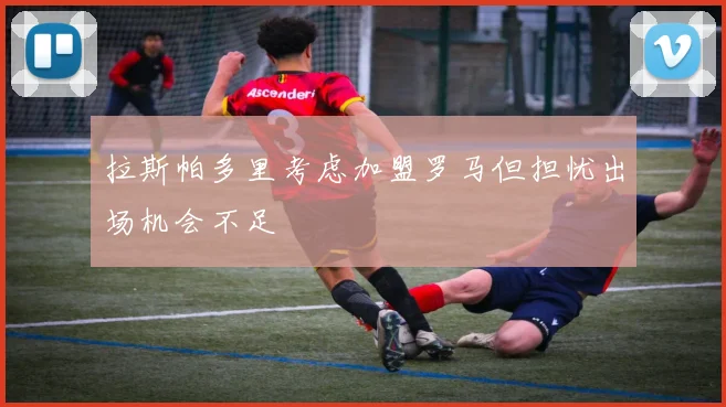 拉斯帕多里考虑加盟罗马但担忧出场机会不足