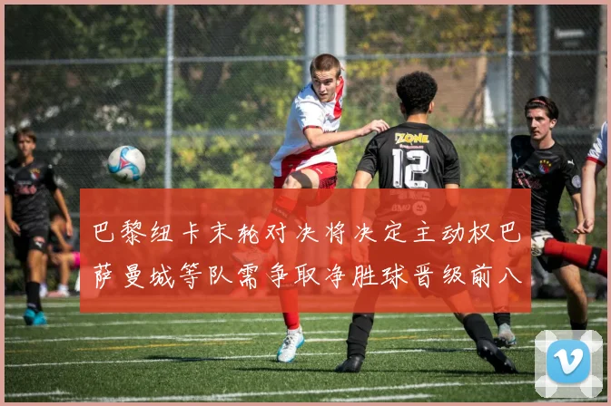 巴黎纽卡末轮对决将决定主动权巴萨曼城等队需争取净胜球晋级前八