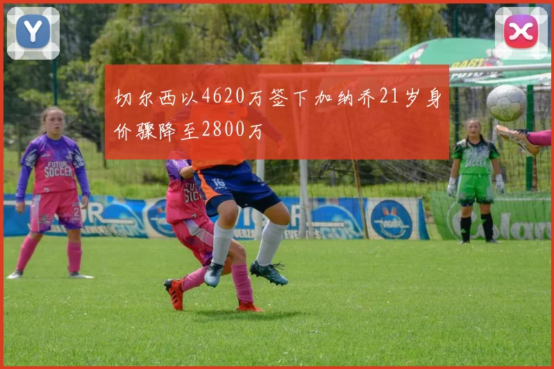 切尔西以4620万签下加纳乔21岁身价骤降至2800万