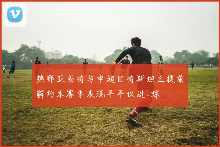 热那亚或将与中超旧将斯坦丘提前解约本赛季表现平平仅进1球