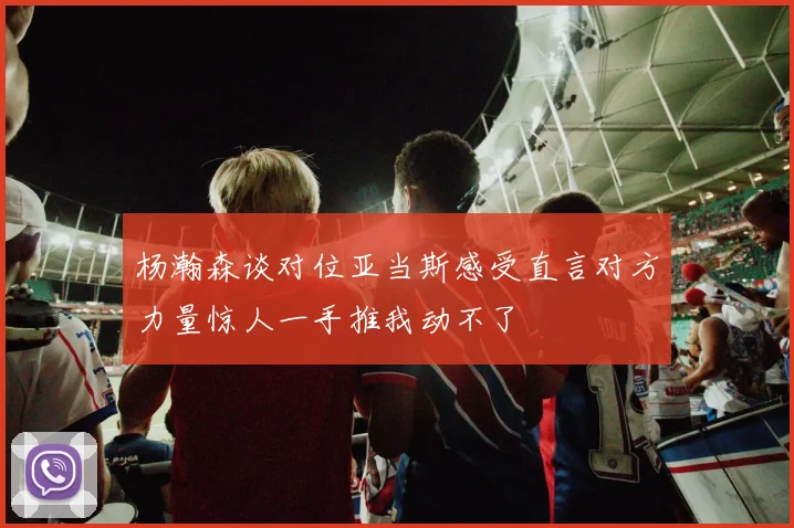 杨瀚森谈对位亚当斯感受直言对方力量惊人一手推我动不了